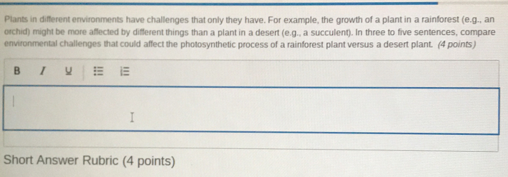 Plants in different environments have challenges that only they have. For example, the growth of a plant in a rainforest (e.g., an 
orchid) might be more affected by different things than a plant in a desert (e.g., a succulent). In three to five sentences, compare 
environmental challenges that could affect the photosynthetic process of a rainforest plant versus a desert plant. (4 points) 
B I u = i 
I 
Short Answer Rubric (4 points)