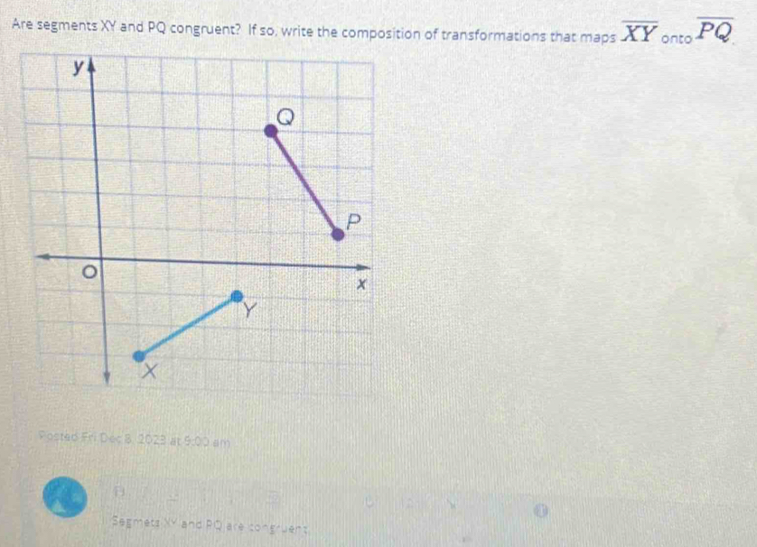 Are segments XY and PQ congruent? If so, write the composition of transformations that maps overline XY_ontooverline PQ
Posted Fri Dec 8, 2023 at 9:0° am 
B. 
Segmets XY and RQ are congruent