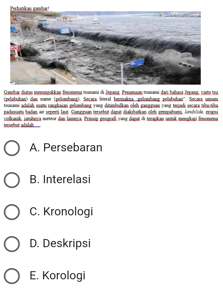 Gambar diatas menunjukkan fenomena tsunami di Jepang. Penamaan tsunami dari bahasa Jepang, yaitu tsu
(pelabuhan) dan name (gelombang). Seçara literal bermakna :gelombang pelabuhan''. Secara umum
tsunami adalah suatu rangkaian gelombang yang ditimbulkan oleh gangguan yang terjadi secara tiba-tiba
padasuatu badan air seperti laut. Gangguan tersebut dapat diakibatkan oleh gempabumi, landslide, erupsi
volkanik. jatuhnya meteor dan lainnya. Prinsip geografi yang dapat di terapkan untuk mengkaji fenomena
tersebut adalah ....
A. Persebaran
B. Interelasi
C. Kronologi
D. Deskripsi
E. Korologi