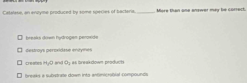 Select all that apply
Catalase, an enzyme produced by some species of bacteria, _ More than one answer may be correct.
breaks down hydrogen peroxide
destroys peroxidase enzymes
creates H_2O and O_2 as breakdown products
breaks a substrate down into antimicrobial compounds