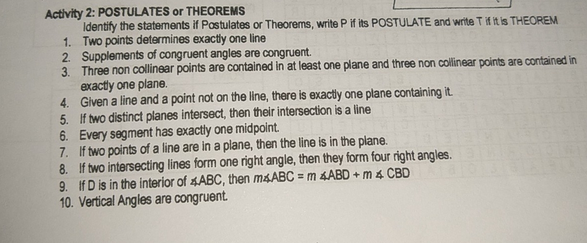 Activity 2: POSTULATES or THEOREMS
Identify the statements if Postulates or Theorems, write P if its POSTULATE and write T if it is THEOREM
1.   Two points determines exactly one line
2.   Supplements of congruent angles are congruent.
3.  Three non collinear points are contained in at least one plane and three non collinear points are contained in
exactly one plane.
4.  Given a line and a point not on the line, there is exactly one plane containing it.
5.   If two distinct planes intersect, then their intersection is a line
6.   Every segment has exactly one midpoint.
7.    If two points of a line are in a plane, then the line is in the plane.
8.  If two intersecting lines form one right angle, then they form four right angles.
9.   If D is in the interior of ∠ ABC , then m
10.  Vertical Angles are congruent.