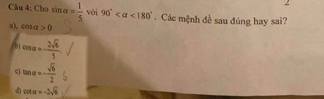 Cho sin alpha = 1/5  với 90° <180°. Các mệnh đề sau đúng hay sai?
a), cos alpha >0
b) cos alpha =- 2sqrt(6)/5 .
c) tan alpha =- sqrt(6)/2 
d) cot alpha =-2sqrt(6)