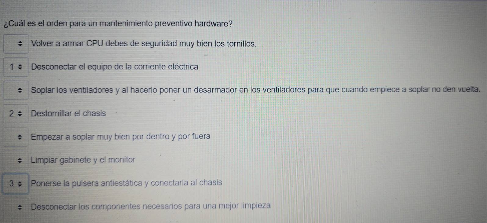 ¿Cuál es el orden para un mantenimiento preventivo hardware?
Volver a armar CPU debes de seguridad muy bien los tornillos.
Desconectar el equipo de la corriente eléctrica
Soplar los ventiladores y al hacerlo poner un desarmador en los ventiladores para que cuando empiece a soplar no den vuelta.
Destornillar el chasis
Empezar a soplar muy bien por dentro y por fuera
Limpiar gabinete y el monitor
3÷ Ponerse la pulsera antiestática y conectarla al chasis
Desconectar los componentes necesarios para una mejor limpieza