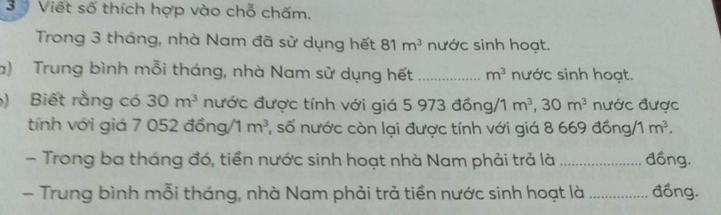 Việt số thích hợp vào chỗ chấm. 
Trong 3 tháng, nhà Nam đã sử dụng hết 81m^3 nước sinh hoạt. 
a) Trung bình mỗi tháng, nhà Nam sử dụng hết _ m^3 nước sinh hoạt. 
) Biết rằng có 30m^3 nước được tính với giá 5 973 đồng/1 m^3, 30m^3 nước được 
tính với giá 7 052 đồng/ 1 m^3 1 số nước còn lại được tính với giá 8 669 đồng/ 1m^3. 
- Trong ba tháng đó, tiền nước sinh hoạt nhà Nam phải trả là _đồng. 
- Trung bình mỗi tháng, nhà Nam phải trả tiền nước sinh hoạt là_ đồng.