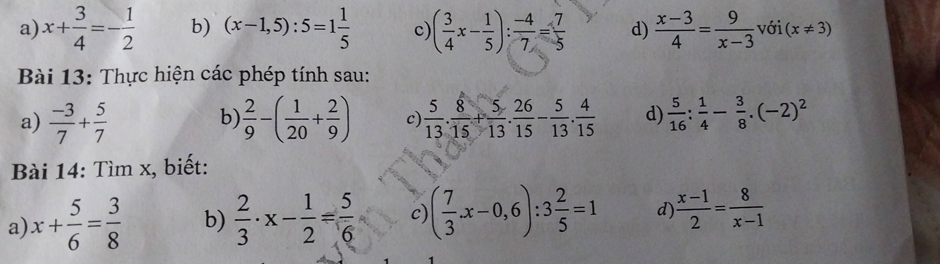 x+ 3/4 =- 1/2  (x-1,5):5=1 1/5  ( 3/4 x- 1/5 ): (-4)/7 = 7/5   (x-3)/4 = 9/x-3  với (x!= 3)
c 
d) 
Bài 13: Thực hiện các phép tính sau: 
a)  (-3)/7 + 5/7   2/9 -( 1/20 + 2/9 )  5/13 . 8/15 + 5/13 . 26/15 - 5/13 . 4/15  d)  5/16 : 1/4 - 3/8 .(-2)^2
b) 
c) 
Bài 14: Tìm x, biết: 
a) x+ 5/6 = 3/8 
b)  2/3 · x- 1/2 = 5/6 
c) ( 7/3 x-0,6):3 2/5 =1 d)  (x-1)/2 = 8/x-1 