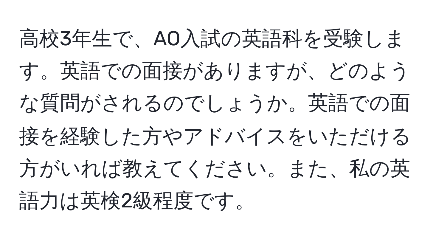 高校3年生で、AO入試の英語科を受験します。英語での面接がありますが、どのような質問がされるのでしょうか。英語での面接を経験した方やアドバイスをいただける方がいれば教えてください。また、私の英語力は英検2級程度です。