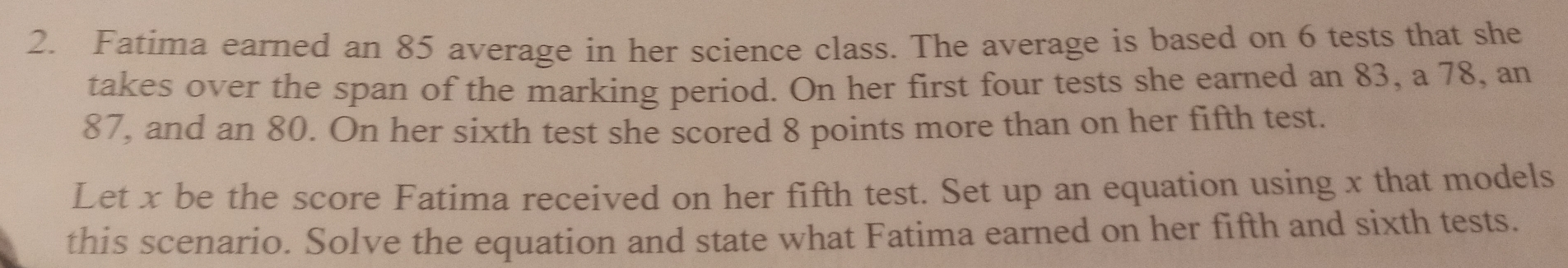 Fatima earned an 85 average in her science class. The average is based on 6 tests that she
takes over the span of the marking period. On her first four tests she earned an 83, a 78, an
87, and an 80. On her sixth test she scored 8 points more than on her fifth test.
Let x be the score Fatima received on her fifth test. Set up an equation using x that models
this scenario. Solve the equation and state what Fatima earned on her fifth and sixth tests.