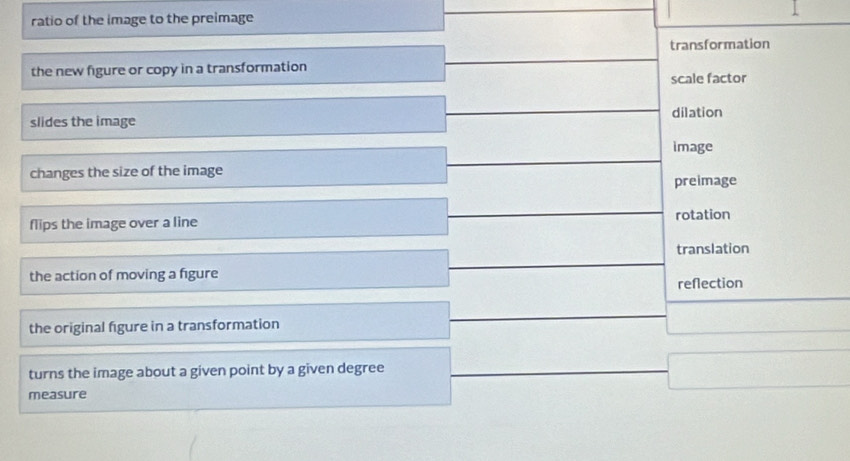 ratio of the image to the preimage
transformation
the new figure or copy in a transformation
scale factor
slides the image dilation
image
changes the size of the image
preimage
flips the image over a line rotation
translation
the action of moving a figure
reflection
the original figure in a transformation
turns the image about a given point by a given degree
measure