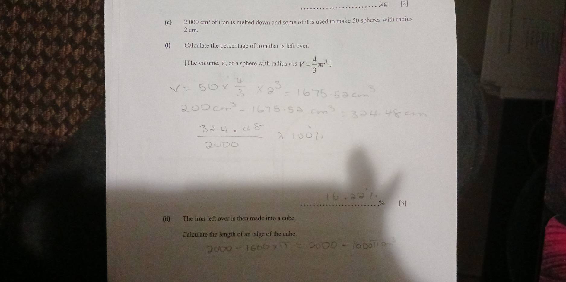 kg [2] 
(c) 2000cm^3 of iron is melted down and some of it is used to make 50 spheres with radius
2 cm. 
(i) Calculate the percentage of iron that is left over. 
[The volume, V, of a sphere with radius r is V= 4/3 π r^3.]
_% [3] 
(ii) The iron left over is then made into a cube. 
Calculate the length of an edge of the cube