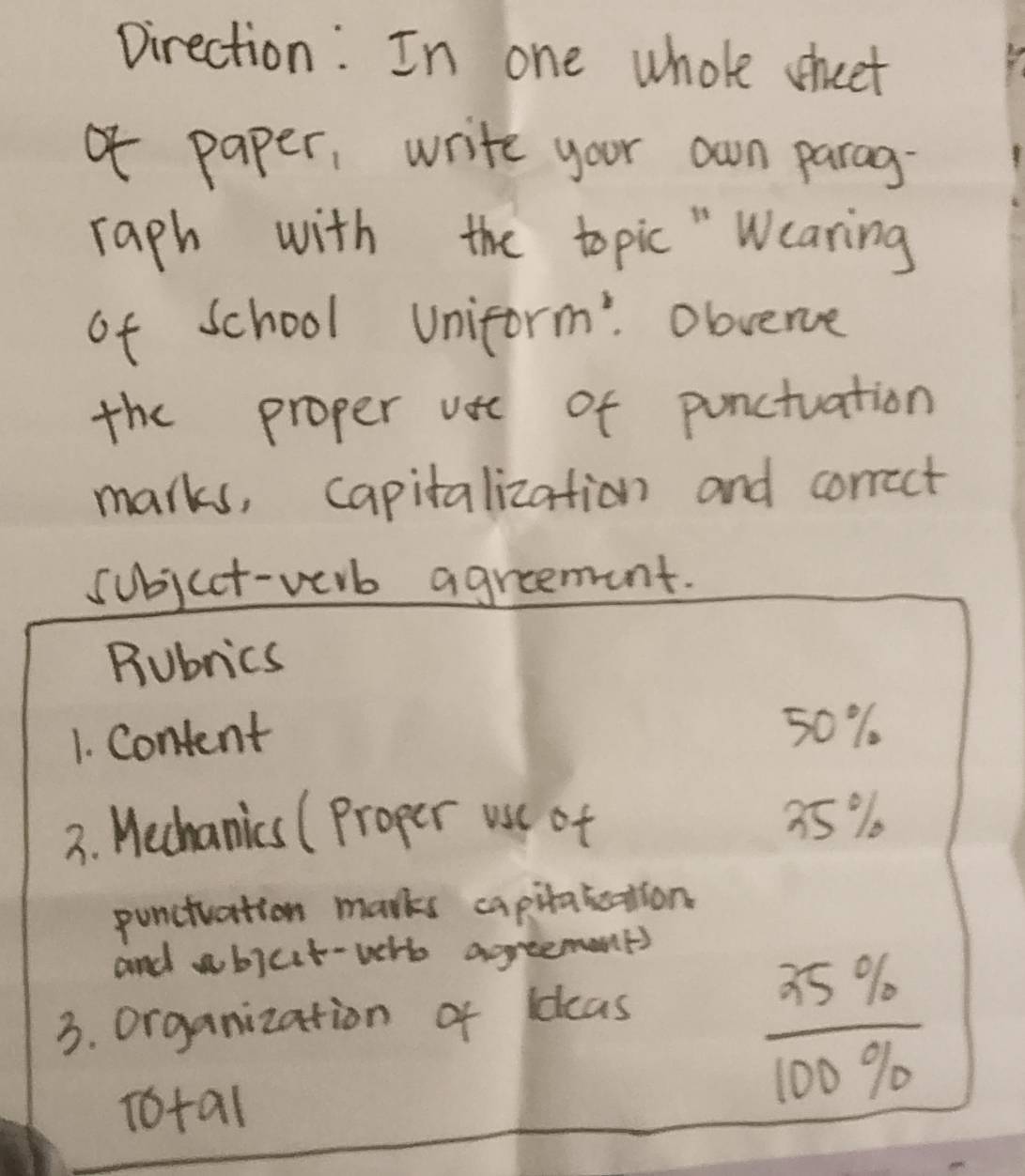 pirection: In one whole sheet 
of paper, write your own parag- 
raph with the topic " Wcaring 
of school Uniform: Obvence 
the proper vse of punctuation 
marks, capitalization and correct 
subjcct-verb agreenent. 
Rubrics 
1. Content 50%
3. Wechanics (Proper usu of 35%
puncivation marks capitakeation 
and wbicit-wr agreemant) 
3. organization of ldcas 
Total
 35% /100%  