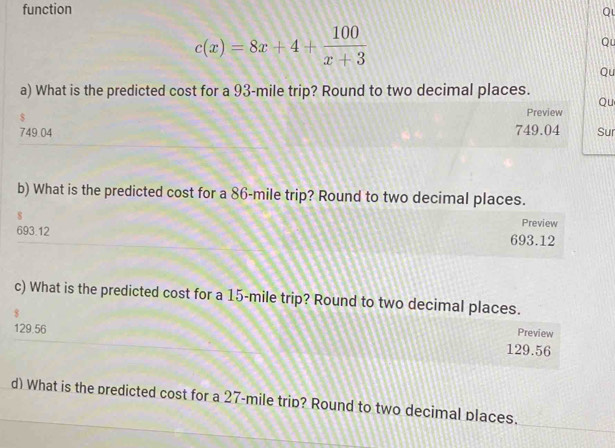 function
Ql
c(x)=8x+4+ 100/x+3 
Qu
Qu
a) What is the predicted cost for a 93-mile trip? Round to two decimal places.
Qu
$
Preview
749.04 749.04 Sur
b) What is the predicted cost for a 86-mile trip? Round to two decimal places.
s
Preview
693.12 693.12
c) What is the predicted cost for a 15-mile trip? Round to two decimal places.
Preview
129.56 129.56
d) What is the predicted cost for a 27-mile trip? Round to two decimal places.