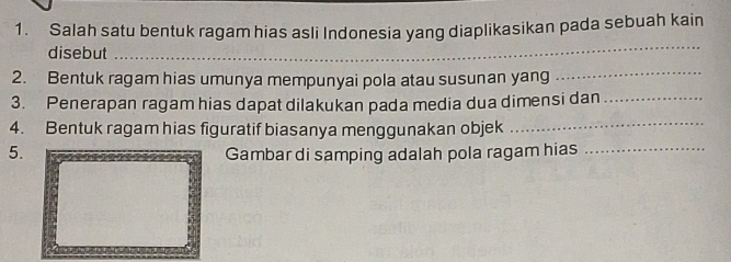 Salah satu bentuk ragam hias asli Indonesia yang diaplikasikan pada sebuah kain 
disebut 
_ 
2. Bentuk ragam hias umunya mempunyai pola atau susunan yang 
_ 
3. Penerapan ragam hias dapat dilakukan pada media dua dimensi dan_ 
4. Bentuk ragam hias figuratif biasanya menggunakan objek 
_ 
5. 
Gambar di samping adalah pola ragam hias_