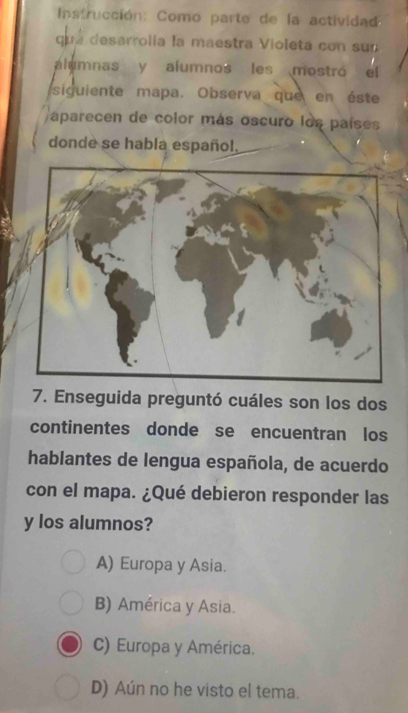 Instrucción: Como parte de la actividad
que desarrolía la maestra Violeta con su 
alumnas y alumnos les mostró el
siguiente mapa. Observa que en éste
aparecen de color más oscuro los países
donde se habla español.
7. Enseguida preguntó cuáles son los dos
continentes donde se encuentran los
hablantes de lengua española, de acuerdo
con el mapa. ¿Qué debieron responder las
y los alumnos?
A) Europa y Asia.
B) América y Asia.
C) Europa y América.
D) Aún no he visto el tema.