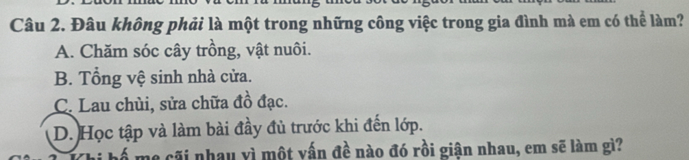 Đâu không phải là một trong những công việc trong gia đình mà em có thể làm?
A. Chăm sóc cây trồng, vật nuôi.
B. Tổng vệ sinh nhà cửa.
C. Lau chùi, sửa chữa đồ đạc.
D. Học tập và làm bài đầy đủ trước khi đến lớp.
cãi nhau vì một vấn đề nào đó rồi giận nhau, em sẽ làm gì?