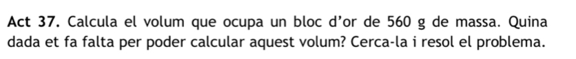 Act 37. Calcula el volum que ocupa un bloc d’or de 560 g de massa. Quina 
dada et fa falta per poder calcular aquest volum? Cerca-la i resol el problema.