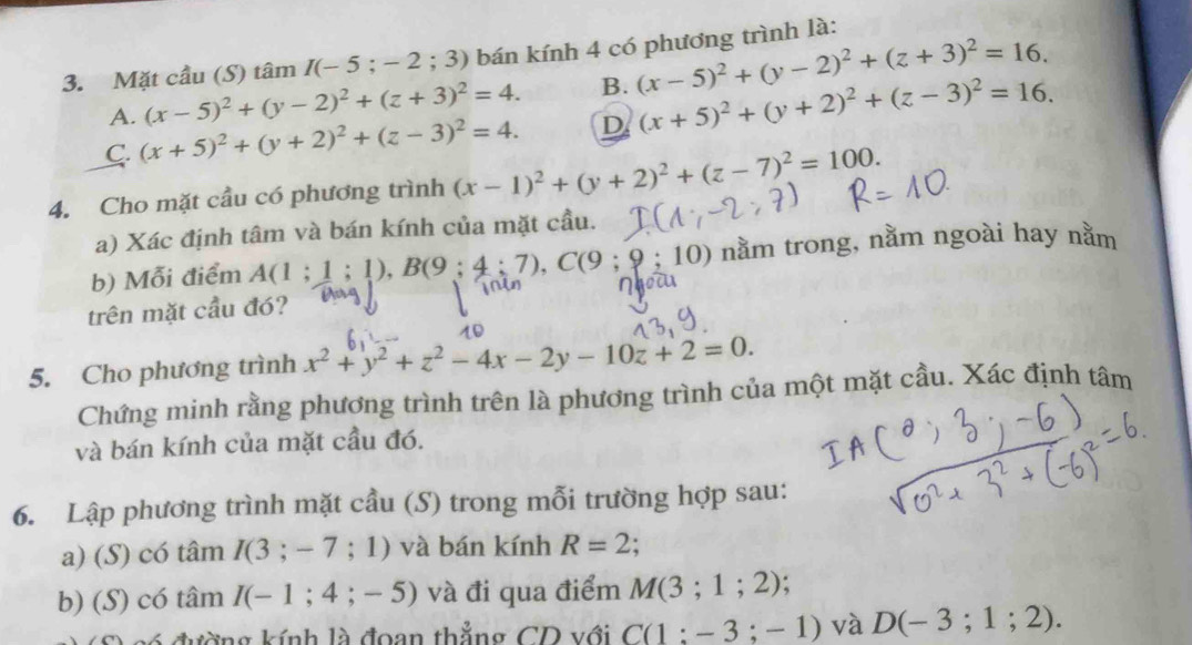 Mặt cầu (S) tâm I(-5;-2;3) bán kính 4 có phương trình là:
A. (x-5)^2+(y-2)^2+(z+3)^2=4. B. (x-5)^2+(y-2)^2+(z+3)^2=16.
C. (x+5)^2+(y+2)^2+(z-3)^2=4. D (x+5)^2+(y+2)^2+(z-3)^2=16. 
4. Cho mặt cầu có phương trình (x-1)^2+(y+2)^2+(z-7)^2=100. 
a) Xác định tâm và bán kính của mặt cầu.
b) Mỗi điểm A(1;1;1), B(9;4;7), C(9;9;10) nằm trong, nằm ngoài hay nằm
trên mặt cầu đó?
5. Cho phương trình x^2+y^2+z^2-4x-2y-10z+2=0. 
Chứng minh rằng phương trình trên là phương trình của một mặt cầu. Xác định tâm
và bán kính của mặt cầu đó.
6. Lập phương trình mặt cầu (S) trong mỗi trường hợp sau:
a) (S) có tâm I(3;-7;1) và bán kính R=2
b) (S) có tâm I(-1;4;-5) và đi qua điểm M(3;1;2)
đường kính là đoan thẳng CD với C(1:-3;-1) và D(-3;1;2).