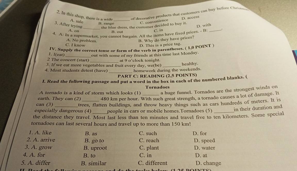 In this shop, there is a wide _of decorative products that customers can buy before Christma
A. sale
B. range C. convenience D. access
3. After trying _the blue dress, the customer decided to buy it.
D. with
A. on B. out
C. in
4. A: In a supermarket, you cannot bargain. All the items have fixed prices. - B: _.
A. No problem.
B. Why do they have prices?
C. I know D. This is a price tag.
IV. Supply the correct tense or form of the verb in parentheses. ( 1,0 POINT )
1. I(eat)_ out with some of my friends at this time last Monday.
2 The concert (start) _at 9 o’clock tonight.
3. If we eat more vegetables and fruit every day, we(be)_ healthy.
4. Most students detest (have) homework during the weekends.
PART C: READING (2,5 POINTS)
I. Read the following passage and put a word in the box in each of the numbered blanks. (
Tornadoes
A tornado is a kind of storm which looks (1) a huge funnel. Tornados are the strongest winds on
earth. They can (2) 480 km per hour. With such great strength, a tornado causes a lot of damage. It
can (3) trees, flatten buildings, and throw heavy things such as cars hundreds of meters. It is
especially dangerous (4) people in cars or mobile homes.Tornadoes (5)_ in their duration and
the distance they travel. Most last less than ten minutes and travel five to ten kilometers. Some special
tornadoes can last several hours and travel up to more than 150 km!
1. A. like B. as C. such D. for
2. A. arrive B. go to C. reach D. speed
3. A. grow B. uproot C. plant D. water
4. A. for B. to C. in D. at
5. A. differ B. similar C. different D. change