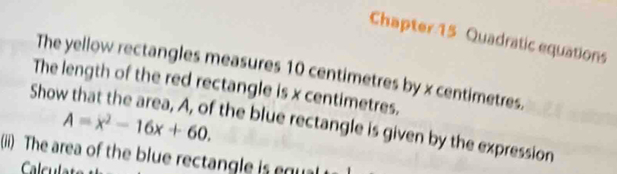 Chapter 15 Quadratic equations 
The yellow rectangles measures 10 centimetres by x centimetres. 
The length of the red rectangle is x centimetres.
A=x^2-16x+60. 
Show that the area, A, of the blue rectangle is given by the expression 
(ii) The area of the blue rectangle is egu