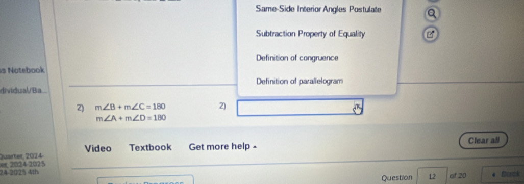 Same-Side Interior Angles Postulate a
Subtraction Property of Equality B
Definition of congruence
s Notebook
Definition of parallelogram
dividual/Ba
2) m∠ B+m∠ C=180 2)
m∠ A+m∠ D=180
Clear all
Video Textbook Get more help 
Quarter, 2024
er 2024 2025
24-2025 4th Back
Question 12 of 20