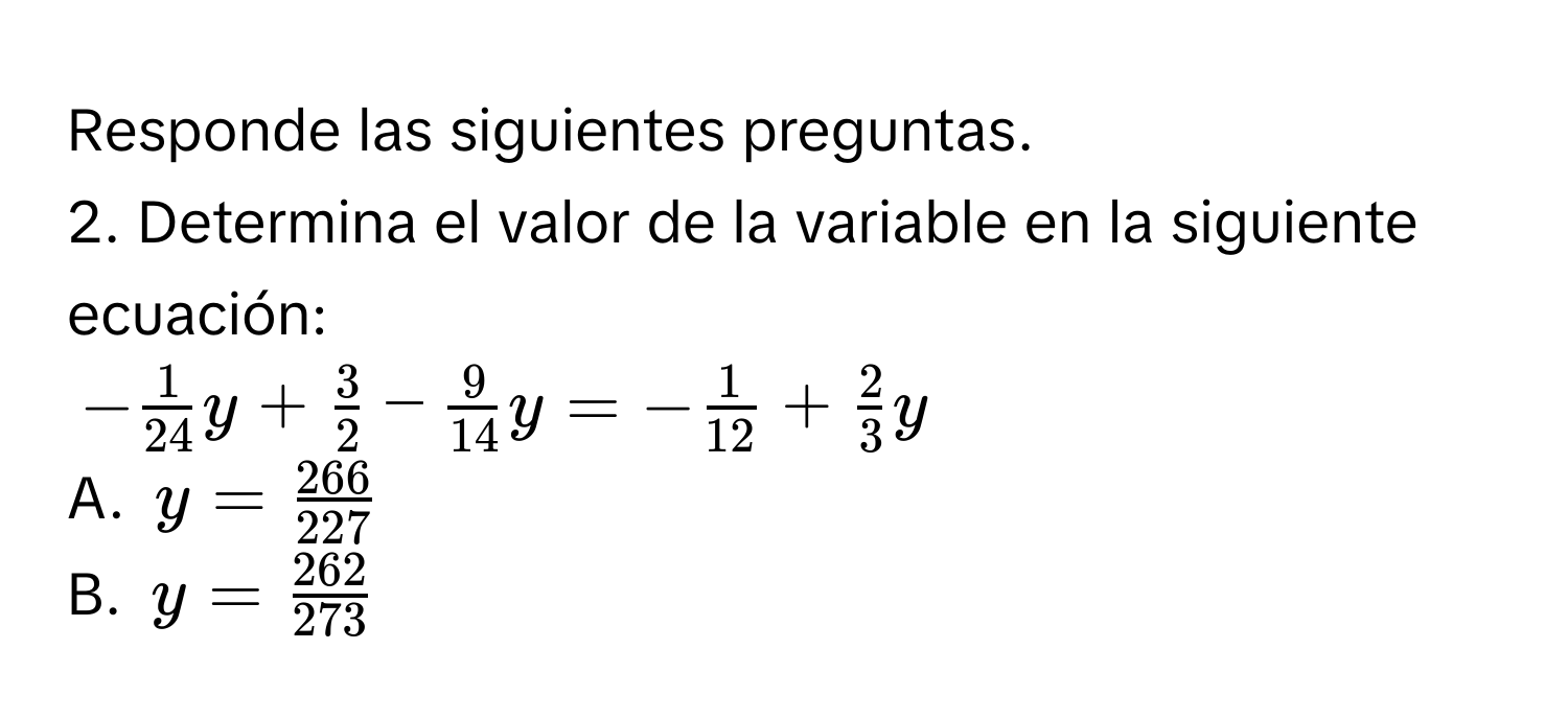 Responde las siguientes preguntas. 
2. Determina el valor de la variable en la siguiente ecuación:
- 1/24 y+ 3/2 - 9/14 y=- 1/12 + 2/3 y
A. y= 266/227 
B. y= 262/273 