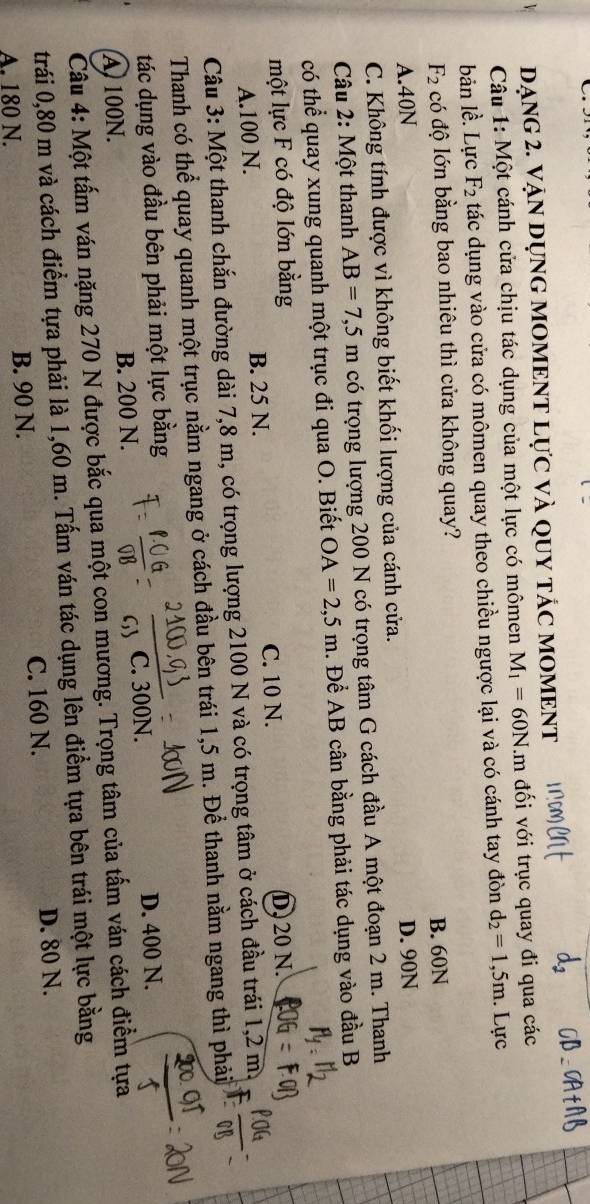 DẠNG 2. VậN DỤNG MOMENT Lực Và QUY tÁC MOMENT
Câu 1: Một cánh cửa chịu tác dụng của một lực có mômen M_1=60N.m đối với trục quay đi qua các
bản lề. Lực F_2 tác dụng vào cửa có mômen quay theo chiều ngược lại và có cánh tay đòn d_2=1,5m. Lực
F_2 có độ lớn bằng bao nhiêu thì cửa không quay?
A. 40N B. 60N
C. Không tính được vì không biết khối lượng của cánh cửa. D. 90N
Câu 2: Một thanh AB=7,5m có trọng lượng 200 N có trọng tâm G cách đầu A một đoạn 2 m. Thanh
có thể quay xung quanh một trục đi qua O. Biết OA=2,5m. Để AB cân bằng phải tác dụng vào đầu B
một lực F có độ lớn bằng
A. 100 N. B. 25 N. C. 10 N. D. 20 N.
Câu 3: Một thanh chắn đường dài 7,8 m, có trọng lượng 2100 N và có trọng tâm ở cách đầu trái 1,2 m.
Thanh có thể quay quanh một trục nằm ngang ở cách đầu bên trái 1,5 m. Để thanh nằm ngang thì phải
tác dụng vào đầu bên phải một lực bằng
A 100N. B. 200 N. C. 300N. D. 400 N.
Câu 4: Một tấm ván nặng 270 N được bắc qua một con mương. Trọng tâm của tấm ván cách điểm tựa
trái 0, 80 m và cách điểm tựa phải là 1,60 m. Tấm ván tác dụng lên điểm tựa bên trái một lực bằng
A. 180 N. B. 90 N. C. 160 N. D. 80 N.