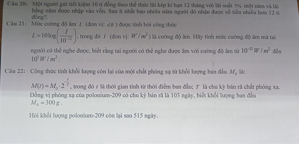 Một người gửi tiết kiệm 10 tỉ đồng theo thể thức lãi kép kì hạn 12 tháng với lãi suất 7% một năm và lãi 
năặng năm được nhập vào vốn. Sau ít nhất bao nhiêu năm người đó nhận được số tiền nhiều hơn 12 ti 
đồng?. 
Câu 21: Mức cường độ âm L (đơn vị: dB ) được tính bởi công thức
L=10log ( I/10^(-12) ) , trong đó I (đơn vị: W/m^2) là cường độ âm. Hãy tính mức cường độ âm mà tai 
người có thể nghe được, biết rằng tai người có thể nghe được âm với cường độ âm từ 10^(-12)W/m^2 đến
10^1W/m^2. 
Câu 22: Công thức tính khối lượng còn lại của một chất phóng xạ từ khối lượng ban đầu M_0 là:
M(t)=M_0· 2^(-frac t)T , trong đó t là thời gian tính từ thời điểm ban đầu; T là chu kỳ bán rã chất phóng xạ. 
Đồng vị phóng xạ của polonium- 209 có chu kỳ bán rã là 103 ngày, biết khối lượng ban đầu
M_0=300g. 
Hỏi khối lượng polonium- 209 còn lại sau 515 ngày.