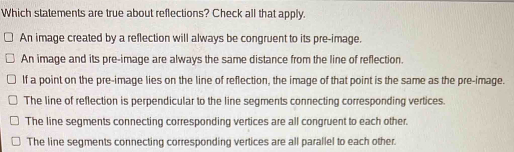 Which statements are true about reflections? Check all that apply.
An image created by a reflection will always be congruent to its pre-image.
An image and its pre-image are always the same distance from the line of reflection.
If a point on the pre-image lies on the line of reflection, the image of that point is the same as the pre-image.
The line of reflection is perpendicular to the line segments connecting corresponding vertices.
The line segments connecting corresponding vertices are all congruent to each other.
The line segments connecting corresponding vertices are all parallel to each other.