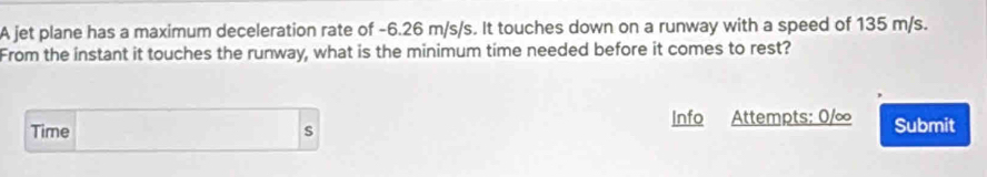 A jet plane has a maximum deceleration rate of -6.26 m/s/s. It touches down on a runway with a speed of 135 m/s. 
From the instant it touches the runway, what is the minimum time needed before it comes to rest? 
Time s Info Attempts: 0/∞ Submit