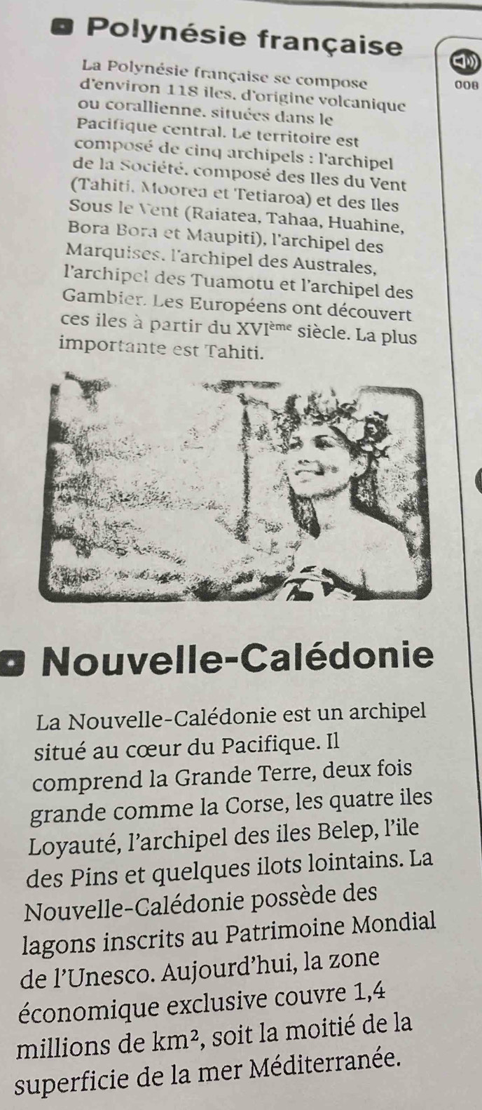 Polynésie française 
La Polynésie française se compose
008
d'environ 118 iles. d'origine volcanique 
ou corallienne, situées dans le 
Pacifique central. Le territoire est 
composé de cinq archipels : l'archipel 
de la Société. composé des Iles du Vent 
(Tahiti, Moorea et Tetiaroa) et des Iles 
Sous le Vent (Raiatea, Tahaa, Huahine, 
Bora Bora et Maupiti), l'archipel des 
Marquises. l'archipel des Australes, 
l'archipel des Tuamotu et l'archipel des 
Gambier. Les Européens ont découvert 
ces iles à partir du XVIèmé siècle. La plus 
importante est Tahiti. 
Nouvelle-Calédonie 
La Nouvelle-Calédonie est un archipel 
situé au cœur du Pacifique. Il 
comprend la Grande Terre, deux fois 
grande comme la Corse, les quatre iles 
Loyauté, l’archipel des iles Belep, l’ile 
des Pins et quelques ilots lointains. La 
Nouvelle-Calédonie possède des 
lagons inscrits au Patrimoine Mondial 
de l’Unesco. Aujourd’hui, la zone 
économique exclusive couvre 1, 4
millions de km^2 , soit la moitié de la 
superficie de la mer Méditerranée.