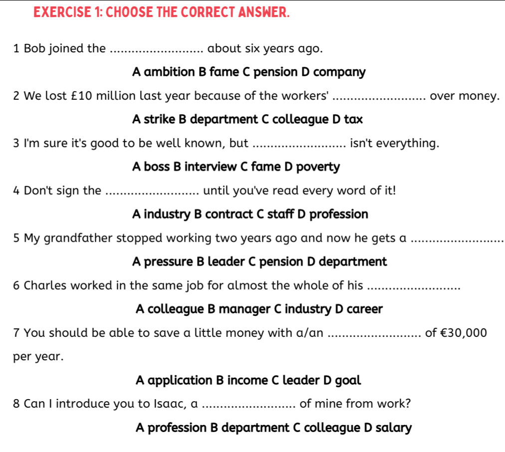 CHOOSE THE CORRECT ANSWER.
1 Bob joined the _about six years ago.
A ambition B fame C pension D company
2 We lost £10 million last year because of the workers' _over money.
A strike B department C colleague D tax
3 I'm sure it's good to be well known, but _isn't everything.
A boss B interview C fame D poverty
4 Don't sign the _until you've read every word of it!
A industry B contract C staff D profession
5 My grandfather stopped working two years ago and now he gets a_
A pressure B leader C pension D department
6 Charles worked in the same job for almost the whole of his_
A colleague B manager C industry D career
7 You should be able to save a little money with a/an _of €30,000
per year.
A application B income C leader D goal
8 Can I introduce you to Isaac, a _of mine from work?
A profession B department C colleague D salary