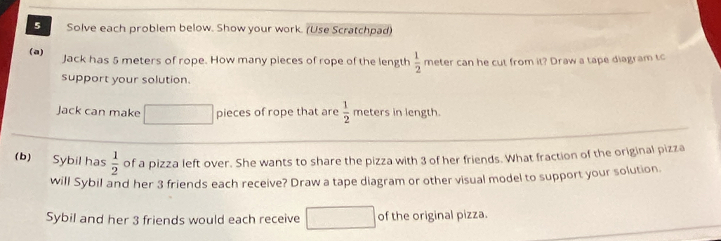 Solve each problem below. Show your work. (Use Scratchpad) 
(a) Jack has 5 meters of rope. How many pieces of rope of the length  1/2  meter can he cut from it? Draw a tape diagram tc 
support your solution. 
Jack can make pieces of rope that are  1/2  meters in length. 
(b) Sybil has  1/2  of a pizza left over. She wants to share the pizza with 3 of her friends. What fraction of the original pizza 
will Sybil and her 3 friends each receive? Draw a tape diagram or other visual model to support your solution 
Sybil and her 3 friends would each receive □ of the original pizza.