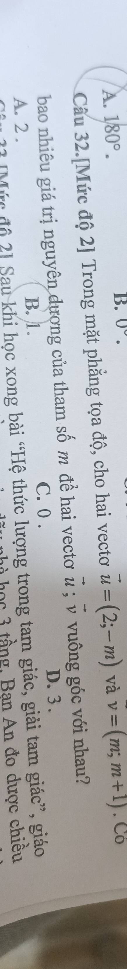0°.
A. 180°. và v=(m,m+1). Có
Câu 32.[Mức độ 2] Trong mặt phẳng tọa độ, cho hai vectơ vector u=(2;-m)
bao nhiêu giá trị nguyên dương của tham số m để hai vectơ # ; v vuông góc với nhau?
D. 3.
C. 0.
B. 1.
A. 2.
2 Mức độ 2] Sau khi học xong bài “Hệ thức lượng trong tam giác, giải tam giác”, giáo
hà học 3 tầng, Bạn An đo dược chiêu