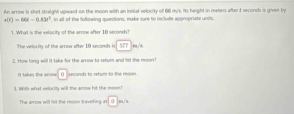 An arrow is shot straight upward on the moon with an initial velocity of 66 m/s. Its height in meters after t seconds is given by
s(t)=66t-0.83t^2. In all of the following questions, make sure to include appropriate units.
1. What is the velocity of the arrow after 10 seconds?
The velocity of the arrow after 10 seconds is 577 m/s.
2. How long will it take for the arrow to return and hit the moon?
It takes the arrow () seconds to return to the moon.
3. With what velocity will the arrow hit the moon?
The arrow will hit the moon travelling at 0 m/s.