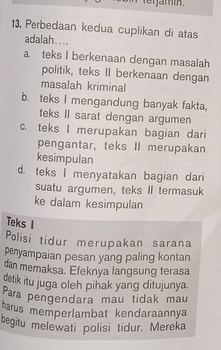 terjamín.
13. Perbedaan kedua cuplikan di atas
adalah…...
a. teks I berkenaan dengan masalah
politik, teks II berkenaan dengan
masalah kriminal
b. teks I mengandung banyak fakta,
teks II sarat dengan argumen
c. teks I merupakan bagian dari
pengantar, teks II merupakan
kesimpulan
d. teks I menyatakan bagian dari
suatu argumen, teks II termasuk
ke dalam kesimpulan
Teks I
Polisi tidur merupakan sarana
penyampaian pesan yang paling kontan
dan memaksa. Efeknya langsung terasa
detik itu juga oleh pihak yang ditujunya.
Para pengendara mau tidak mau
harus memperlambat kendaraannya 
begitu melewati polisi tidur. Mereka