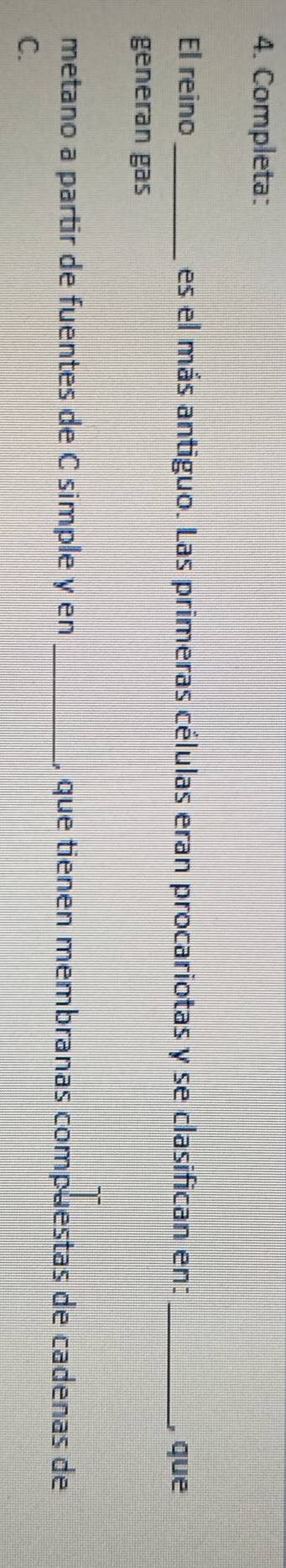 Completa: 
El reino _es el más antiguo. Las primeras células eran procariotas y se clasifican en: _, que 
generan gas 
metano a partir de fuentes de C simple y en _, que tienen membranas compuestas de cadenas de 
C.