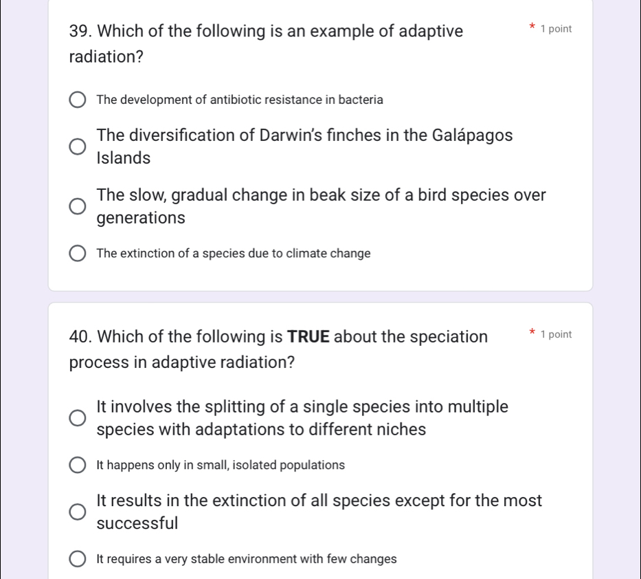 Which of the following is an example of adaptive 1 point
radiation?
The development of antibiotic resistance in bacteria
The diversification of Darwin's finches in the Galápagos
Islands
The slow, gradual change in beak size of a bird species over
generations
The extinction of a species due to climate change
40. Which of the following is TRUE about the speciation 1 point
process in adaptive radiation?
It involves the splitting of a single species into multiple
species with adaptations to different niches
It happens only in small, isolated populations
It results in the extinction of all species except for the most
successful
It requires a very stable environment with few changes