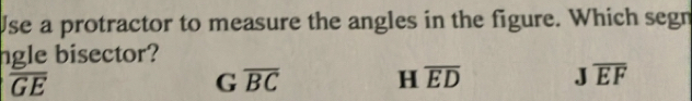 Use a protractor to measure the angles in the figure. Which segn
ngle bisector?
overline GE
G overline BC
H overline ED Joverline EF