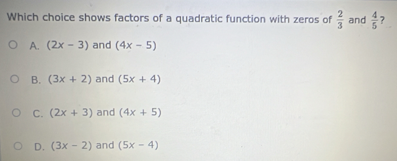 Which choice shows factors of a quadratic function with zeros of  2/3  and  4/5  ?
A. (2x-3) and (4x-5)
B. (3x+2) and (5x+4)
C. (2x+3) and (4x+5)
D. (3x-2) and (5x-4)