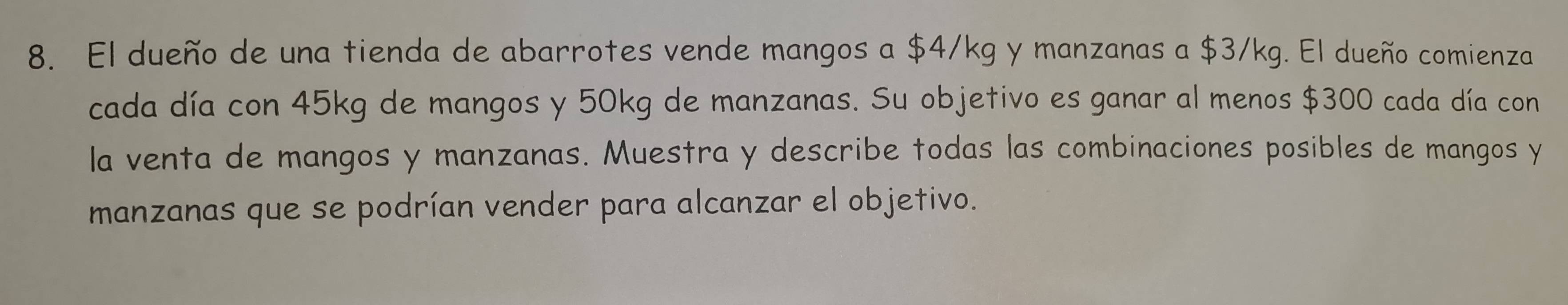 El dueño de una tienda de abarrotes vende mangos a $4/kg y manzanas a $3/kg. El dueño comienza 
cada día con 45kg de mangos y 50kg de manzanas. Su objetivo es ganar al menos $300 cada día con 
la venta de mangos y manzanas. Muestra y describe todas las combinaciones posibles de mangos y 
manzanas que se podrían vender para alcanzar el objetivo.