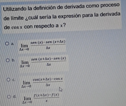 Utilizando la definición de derivada como proceso
de límite ¿cuál sería la expresión para la derivada
de cosx con respecto a x?
a. limlimits _△ xto 0 (sen (x)-sen (x+△ x))/△ x 
b. limlimits _△ xto 0 (sen(x+△ x)-sen(x))/△ x 
C. limlimits _△ xto 0 (cos (x+△ x)-cos x)/△ x 
d. limlimits _△ xto 0 (f(x+△ x)-f(x))/x 