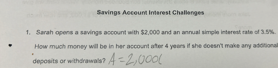 Savings Account Interest Challenges 
1. Sarah opens a savings account with $2,000 and an annual simple interest rate of 3.5%. 
How much money will be in her account after 4 years if she doesn't make any additiona 
deposits or withdrawals?