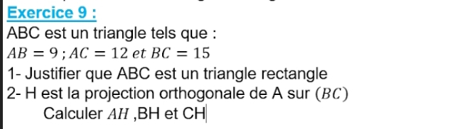 ABC est un triangle tels que :
AB=9; AC=12 et BC=15
1- Justifier que ABC est un triangle rectangle 
2- H est la projection orthogonale de A sur (BC) 
Calculer AH , BH et CH