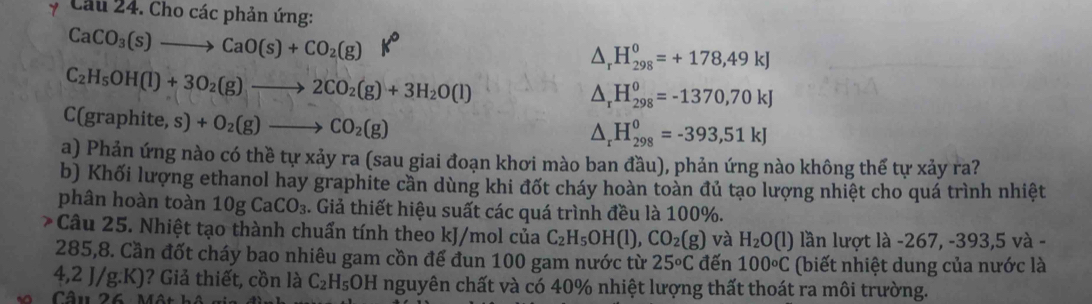 Cho các phản ứng:
CaCO_3(s)to CaO(s)+CO_2(g) lo
△ _rH_(298)^0=+178,49kJ
C_2H_5OH(l)+3O_2(g)to 2CO_2(g)+3H_2O(l)
△ _rH_(298)^o=-1370,70kJ
C(graphite,s)+O_2(g)to CO_2(g)
△ _rH_(298)^0=-393,51kJ
a) Phản ứng nào có thề tự xảy ra (sau giai đoạn khơi mào ban đầu), phản ứng nào không thế tự xảy ra? 
b) Khối lượng ethanol hay graphite cần dùng khi đốt cháy hoàn toàn đủ tạo lượng nhiệt cho quá trình nhiệt 
phân hoàn toàn 10gCaCO_3. Giả thiết hiệu suất các quá trình đều là 100%. 
Câu 25. Nhiệt tạo thành chuẩn tính theo kJ/mol của C_2H_5OH(l), CO_2(g) và H_2O (l) lần lượt là -267, -393, 5 và -
285,8. Cần đốt cháy bao nhiêu gam cồn để đun 100 gam nước từ 25°C đến 100°C (biết nhiệt dung của nước là
,2J/g :.K)? Giả thiết, cồn là C_2H_5OH nguyên chất và có 40% nhiệt lượng thất thoát ra môi trường. 
Câu 26 Một