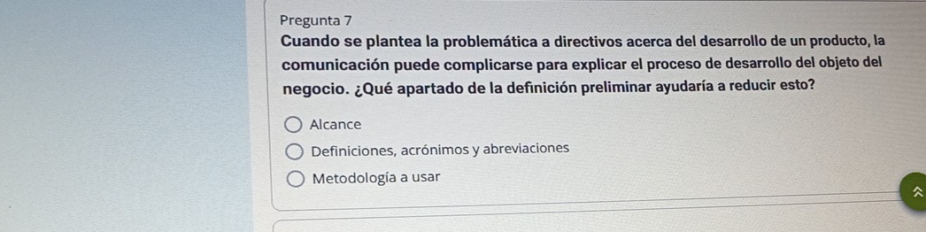 Pregunta 7
Cuando se plantea la problemática a directivos acerca del desarrollo de un producto, la
comunicación puede complicarse para explicar el proceso de desarrollo del objeto del
negocio. ¿Qué apartado de la definición preliminar ayudaría a reducir esto?
Alcance
Definiciones, acrónimos y abreviaciones
Metodología a usar