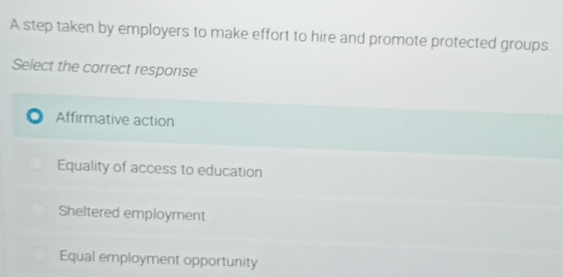 A step taken by employers to make effort to hire and promote protected groups.
Select the correct response
Affirmative action
Equality of access to education
Sheltered employment
Equal employment opportunity