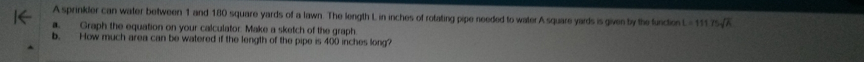 A sprinkler can water between 1 and 180 square yards of a lawn. The length L in inches of rotating pipe needed to water A square yards is given by the function L=11175sqrt(A)
Graph the equation on your calculator. Make a sketch of the graph. 
b. How much area can be watered if the length of the pipe is 400 inches long?