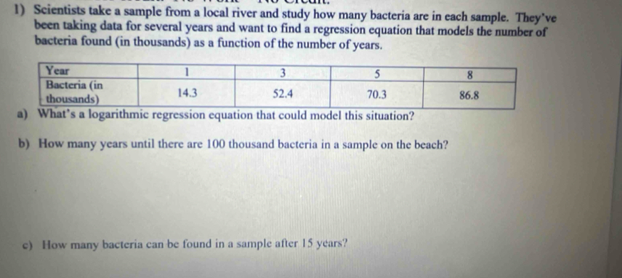 Scientists take a sample from a local river and study how many bacteria are in each sample. They’ve 
been taking data for several years and want to find a regression equation that models the number of 
bacteria found (in thousands) as a function of the number of years. 
a) What’s a logarithmic regression equation that could model this situation? 
b) How many years until there are 100 thousand bacteria in a sample on the beach? 
c) How many bacteria can be found in a sample after 15 years?