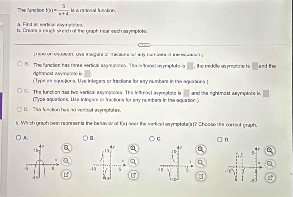 The function f(x)= 5/x+4  is a rational function.
a. Find all vertical asymptotes.
b. Create a rough sketch of the graph near each asymptote.
(Type an equation. Use inlegers or fractions for any numbers in the equation.)
B. The function has three vertical asymptotes. The leftmost asymptote is □ , the middle asymptote is □ and the
rightmost asymptote is □. 
(Type an equations. Use integers or fractions for any numbers in the equations.)
C. The function has two vertical asymptotes. The leftmost asymptote is □ and the rightmost asymptote is □. 
(Type equations. Use integers or fractions for any numbers in the equation.)
D. The function has no vertical asymptotes.
b. Which graph best represents the behavior of f(x) near the vertical asymptote(s)? Choose the correct graph.
A.
B.
C.
D.
y
y
15
10
x
x
-5 5 -10 5
-15 so