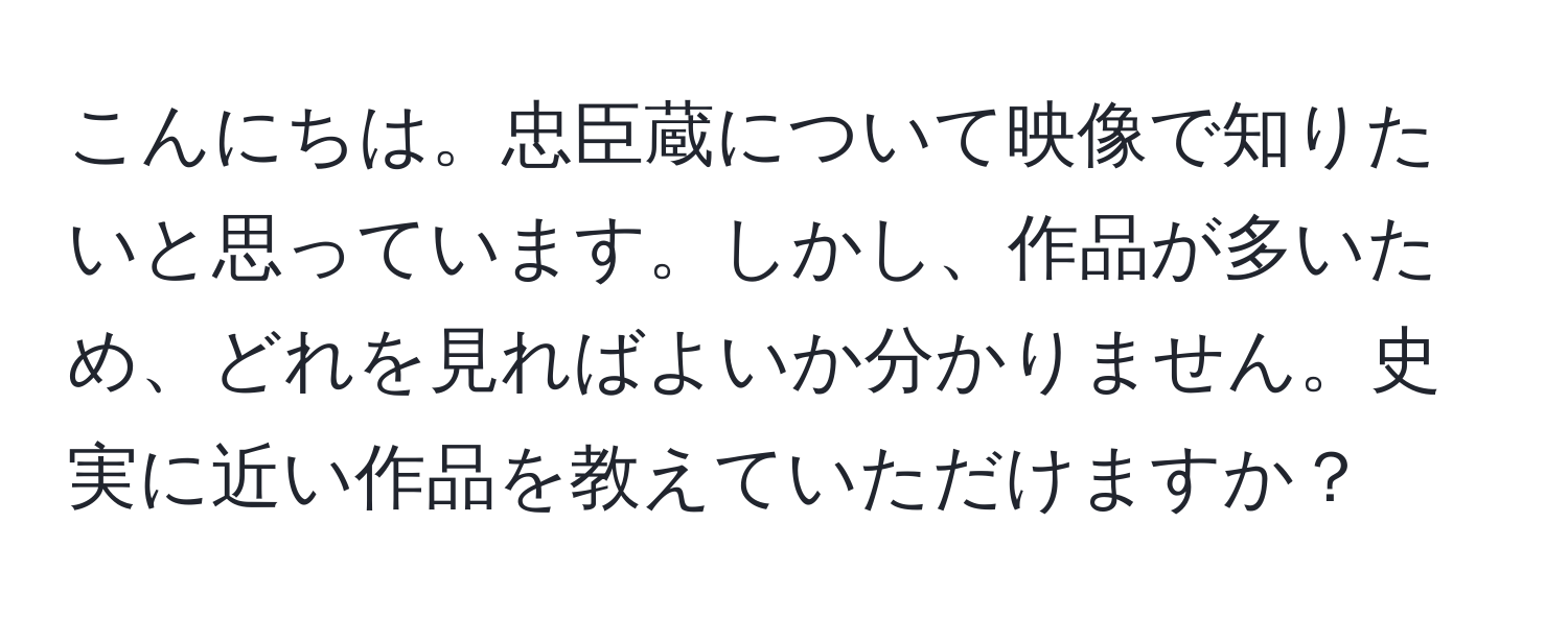 こんにちは。忠臣蔵について映像で知りたいと思っています。しかし、作品が多いため、どれを見ればよいか分かりません。史実に近い作品を教えていただけますか？