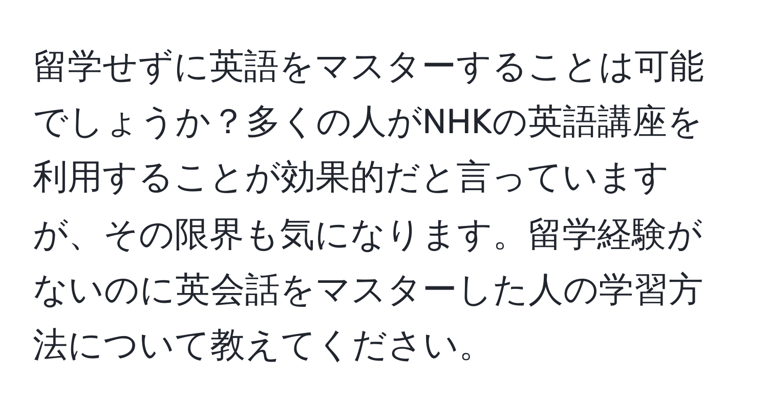 留学せずに英語をマスターすることは可能でしょうか？多くの人がNHKの英語講座を利用することが効果的だと言っていますが、その限界も気になります。留学経験がないのに英会話をマスターした人の学習方法について教えてください。